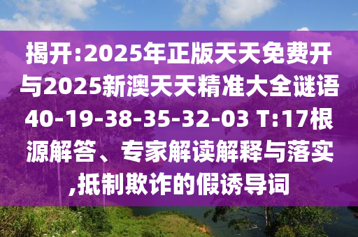 揭開(kāi):2025年正版天天免費(fèi)開(kāi)與2025新澳天天精準(zhǔn)大全謎語(yǔ)40-19-38-35-32-03 T:17根源解答、專家解讀解釋與落實(shí),抵制欺詐的假誘導(dǎo)詞
