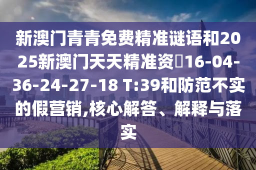新澳門青青免費(fèi)精準(zhǔn)謎語和2025新澳門天天精準(zhǔn)資枓16-04-36-24-27-18 T:39和防范不實的假營銷,核心解答、解釋與落實