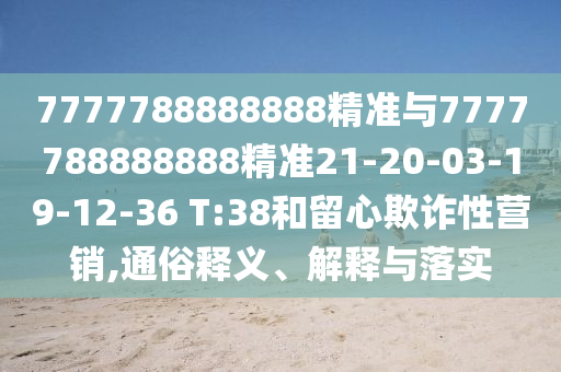 7777788888888精準(zhǔn)與7777788888888精準(zhǔn)21-20-03-19-12-36 T:38和留心欺詐性營銷,通俗釋義、解釋與落實(shí)