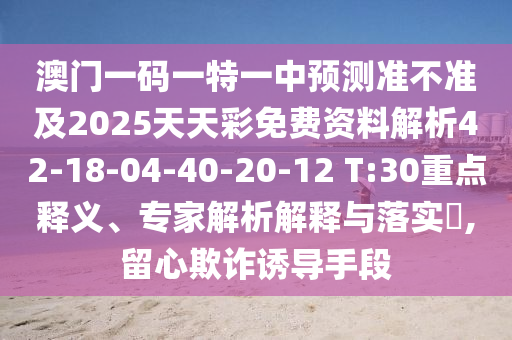 澳門一碼一特一中預(yù)測準(zhǔn)不準(zhǔn)及2025天天彩免費資料解析42-18-04-40-20-12 T:30重點釋義、專家解析解釋與落實?,留心欺詐誘導(dǎo)手段