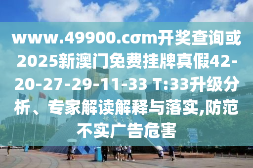 www.49900.cσm開獎查詢或2025新澳門免費掛牌真假42-20-27-29-11-33 T:33升級分析、專家解讀解釋與落實,防范不實廣告危害