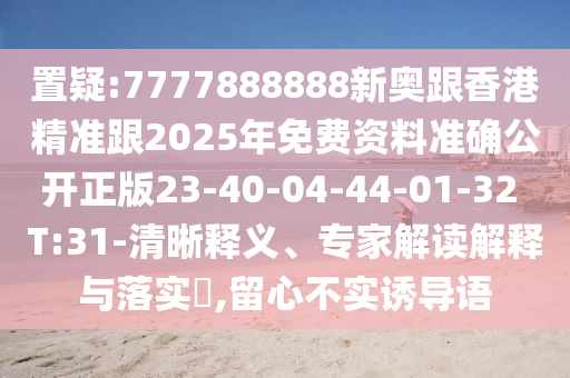 置疑:7777888888新奧跟香港精準(zhǔn)跟2025年免費資料準(zhǔn)確公開正版23-40-04-44-01-32 T:31-清晰釋義、專家解讀解釋與落實?,留心不實誘導(dǎo)語