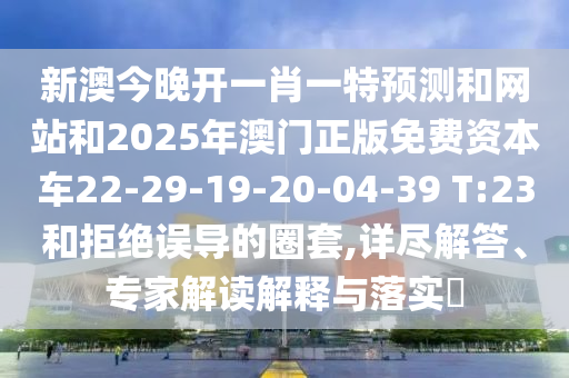 新澳今晚開一肖一特預(yù)測和網(wǎng)站和2025年澳門正版免費資本車22-29-19-20-04-39 T:23和拒絕誤導(dǎo)的圈套,詳盡解答、專家解讀解釋與落實?