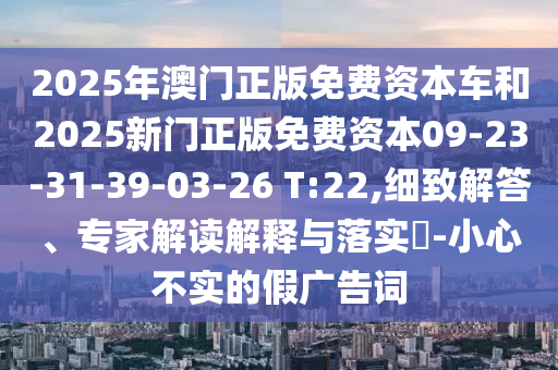 2025年澳門正版免費(fèi)資本車和2025新門正版免費(fèi)資本09-23-31-39-03-26 T:22,細(xì)致解答、專家解讀解釋與落實(shí)?-小心不實(shí)的假廣告詞