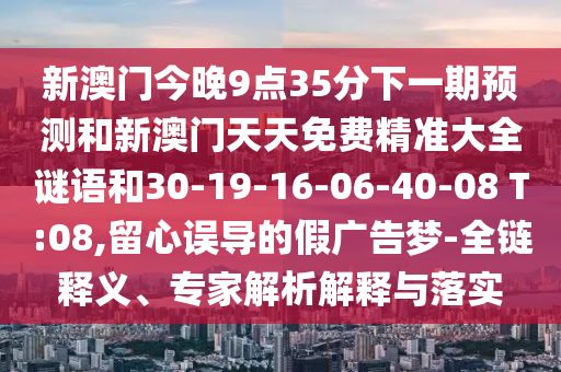 新澳門今晚9點35分下一期預(yù)測和新澳門天天免費精準大全謎語和30-19-16-06-40-08 T:08,留心誤導(dǎo)的假廣告夢-全鏈釋義、專家解析解釋與落實