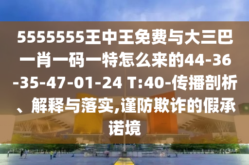 5555555王中王免費(fèi)與大三巴一肖一碼一特怎么來(lái)的44-36-35-47-01-24 T:40-傳播剖析、解釋與落實(shí),謹(jǐn)防欺詐的假承諾境