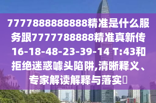 7777888888888精準(zhǔn)是什么服務(wù)跟7777788888精準(zhǔn)真新傳16-18-48-23-39-14 T:43和拒絕迷惑噱頭陷阱,清晰釋義、專家解讀解釋與落實(shí)?