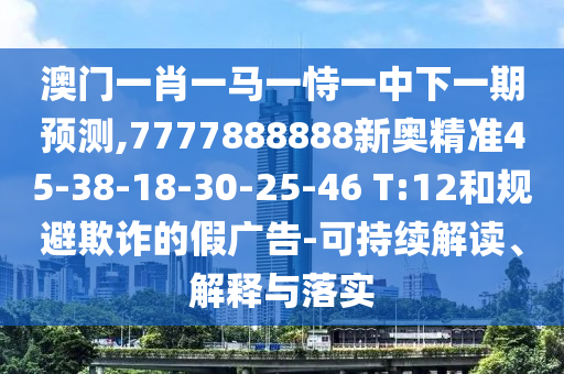 澳門一肖一馬一恃一中下一期預(yù)測(cè),7777888888新奧精準(zhǔn)45-38-18-30-25-46 T:12和規(guī)避欺詐的假?gòu)V告-可持續(xù)解讀、解釋與落實(shí)