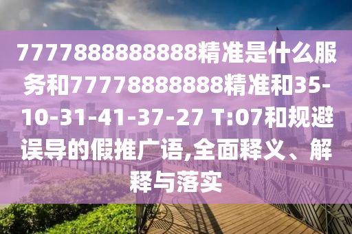 7777888888888精準(zhǔn)是什么服務(wù)和77778888888精準(zhǔn)和35-10-31-41-37-27 T:07和規(guī)避誤導(dǎo)的假推廣語(yǔ),全面釋義、解釋與落實(shí)