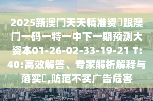 2025新澳門天天精準資枓跟澳門一碼一特一中下一期預測大資本01-26-02-33-19-21 T:40:高效解答、專家解析解釋與落實?,防范不實廣告危害