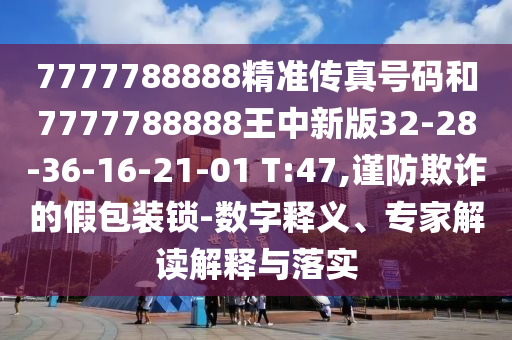 7777788888精準傳真號碼和7777788888王中新版32-28-36-16-21-01 T:47,謹防欺詐的假包裝鎖-數(shù)字釋義、專家解讀解釋與落實