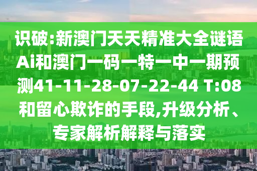 識破:新澳門天天精準(zhǔn)大全謎語Ai和澳門一碼一特一中一期預(yù)測41-11-28-07-22-44 T:08和留心欺詐的手段,升級分析、專家解析解釋與落實