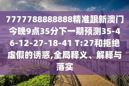 7777788888888精準跟新澳門今晚9點35分下一期預測35-46-12-27-18-41 T:27和拒絕虛假的誘惑,全局釋義、解釋與落實