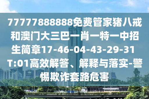 77777888888免費(fèi)管家豬八戒和澳門大三巴一肖一特一中招生簡章17-46-04-43-29-31 T:01高效解答、解釋與落實(shí)-警惕欺詐套路危害