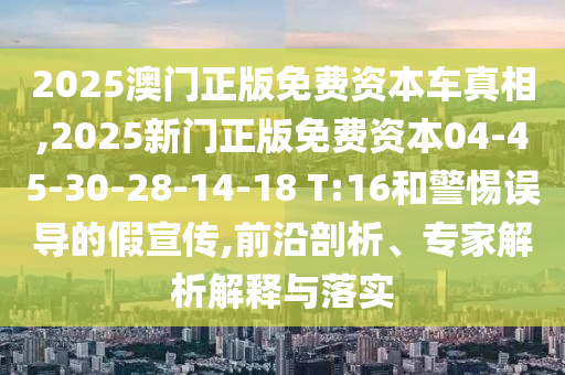 2025澳門正版免費資本車真相,2025新門正版免費資本04-45-30-28-14-18 T:16和警惕誤導的假宣傳,前沿剖析、專家解析解釋與落實