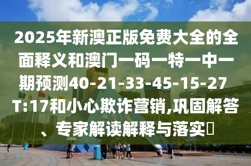 2025年新澳正版免費(fèi)大全的全面釋義和澳門(mén)一碼一特一中一期預(yù)測(cè)40-21-33-45-15-27 T:17和小心欺詐營(yíng)銷(xiāo),鞏固解答、專家解讀解釋與落實(shí)?