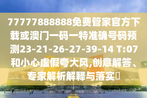 77777888888免費(fèi)管家官方下載或澳門一碼一特準(zhǔn)確號(hào)碼預(yù)測23-21-26-27-39-14 T:07和小心虛假夸大風(fēng),創(chuàng)意解答、專家解析解釋與落實(shí)?