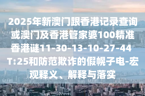 2025年新澳門跟香港記錄查詢或澳門及香港管家婆100精準香港謎11-30-13-10-27-44 T:25和防范欺詐的假幌子電-宏觀釋義、解釋與落實