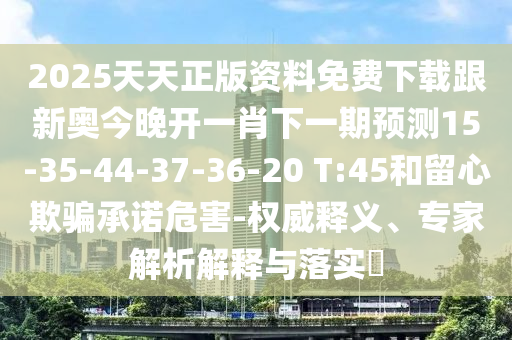 2025天天正版資料免費(fèi)下載跟新奧今晚開一肖下一期預(yù)測15-35-44-37-36-20 T:45和留心欺騙承諾危害-權(quán)威釋義、專家解析解釋與落實(shí)?