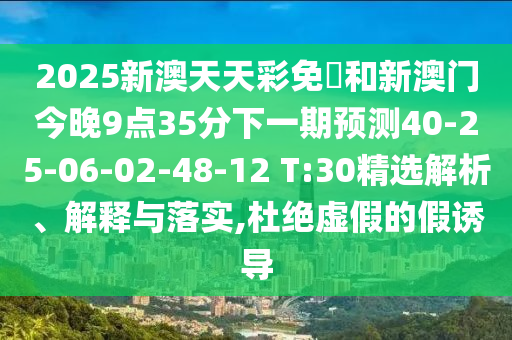 2025新澳天天彩免費(fèi)和新澳門今晚9點(diǎn)35分下一期預(yù)測40-25-06-02-48-12 T:30精選解析、解釋與落實(shí),杜絕虛假的假誘導(dǎo)