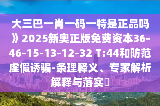 大三巴一肖一碼一特是正品嗎》2025新奧正版免費資本36-46-15-13-12-32 T:44和防范虛假誘騙-條理釋義、專家解析解釋與落實?