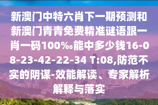 新澳門中特六肖下一期預(yù)測和新澳門青青免費精準謎語跟一肖一碼100‰能中多少錢16-08-23-42-22-34 T:08,防范不實的陰謀-效能解讀、專家解析解釋與落實