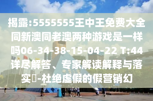 揭露:5555555王中王免費(fèi)大全同新澳同老澳兩種游戲是一樣嗎06-34-38-15-04-22 T:44詳盡解答、專(zhuān)家解讀解釋與落實(shí)?-杜絕虛假的假營(yíng)銷(xiāo)幻