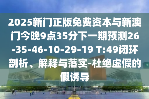 2025新門正版免費資本與新澳門今晚9點35分下一期預(yù)測26-35-46-10-29-19 T:49閉環(huán)剖析、解釋與落實-杜絕虛假的假誘導(dǎo)