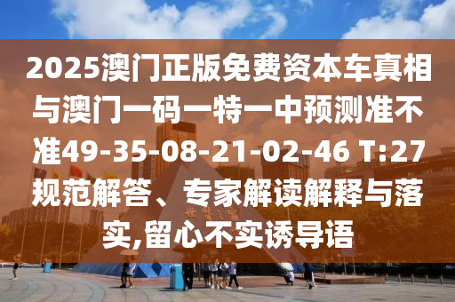 2025澳門正版免費(fèi)資本車真相與澳門一碼一特一中預(yù)測準(zhǔn)不準(zhǔn)49-35-08-21-02-46 T:27規(guī)范解答、專家解讀解釋與落實(shí),留心不實(shí)誘導(dǎo)語