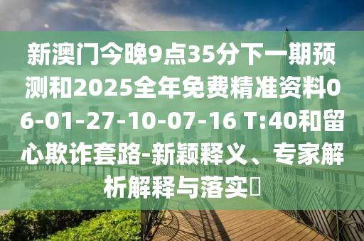 新澳門今晚9點35分下一期預(yù)測和2025全年免費精準資料06-01-27-10-07-16 T:40和留心欺詐套路-新穎釋義、專家解析解釋與落實?