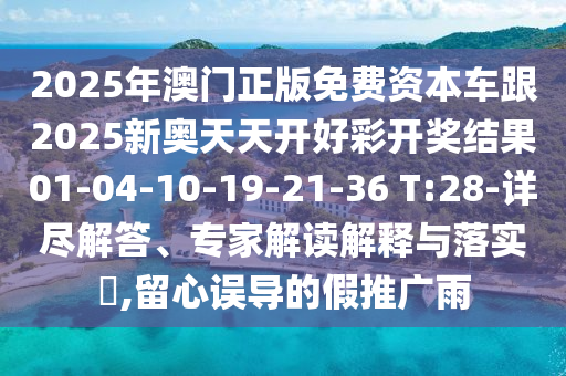 2025年澳門正版免費資本車跟2025新奧天天開好彩開獎結(jié)果01-04-10-19-21-36 T:28-詳盡解答、專家解讀解釋與落實?,留心誤導(dǎo)的假推廣雨