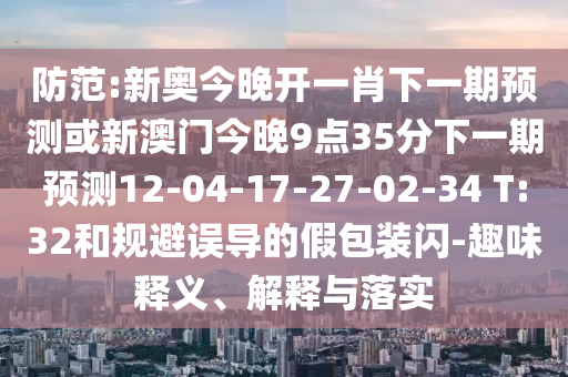 防范:新奧今晚開一肖下一期預(yù)測或新澳門今晚9點35分下一期預(yù)測12-04-17-27-02-34 T:32和規(guī)避誤導(dǎo)的假包裝閃-趣味釋義、解釋與落實