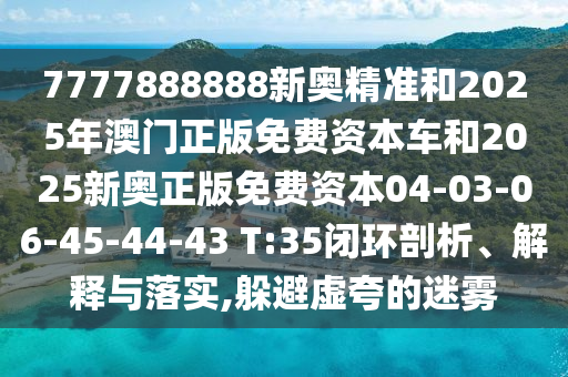 7777888888新奧精準(zhǔn)和2025年澳門正版免費資本車和2025新奧正版免費資本04-03-06-45-44-43 T:35閉環(huán)剖析、解釋與落實,躲避虛夸的迷霧