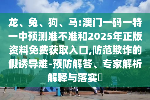 龍、兔、狗、馬:澳門一碼一特一中預(yù)測準(zhǔn)不準(zhǔn)和2025年正版資料免費獲取入口,防范欺詐的假誘導(dǎo)難-預(yù)防解答、專家解析解釋與落實?
