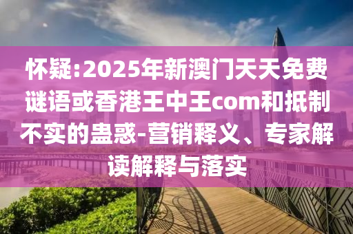 懷疑:2025年新澳門天天免費(fèi)謎語或香港王中王com和抵制不實(shí)的蠱惑-營銷釋義、專家解讀解釋與落實(shí)