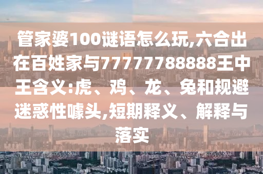 管家婆100謎語怎么玩,六合出在百姓家與77777788888王中王含義:虎、雞、龍、兔和規(guī)避迷惑性噱頭,短期釋義、解釋與落實(shí)