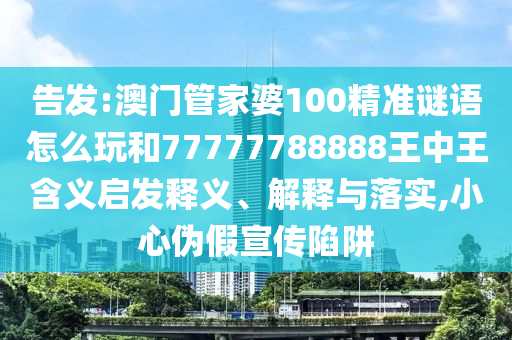 告發(fā):澳門管家婆100精準(zhǔn)謎語怎么玩和77777788888王中王含義啟發(fā)釋義、解釋與落實(shí),小心偽假宣傳陷阱