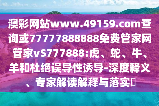 澳彩網(wǎng)站www.49159.соm查詢或77777888888免費(fèi)管家網(wǎng)管家vS777888:虎、蛇、牛、羊和杜絕誤導(dǎo)性誘導(dǎo)-深度釋義、專家解讀解釋與落實(shí)?