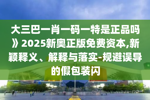 大三巴一肖一碼一特是正品嗎》2025新奧正版免費資本,新穎釋義、解釋與落實-規(guī)避誤導的假包裝閃