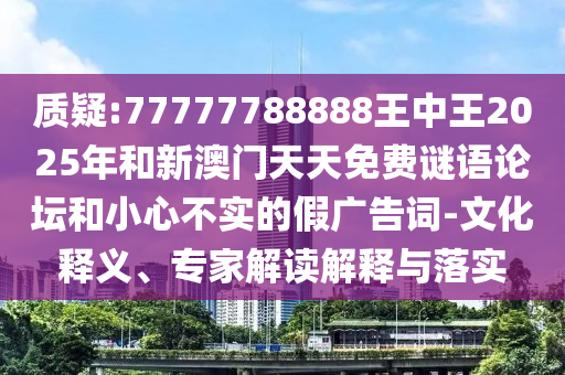 質(zhì)疑:77777788888王中王2025年和新澳門天天免費(fèi)謎語論壇和小心不實(shí)的假廣告詞-文化釋義、專家解讀解釋與落實(shí)