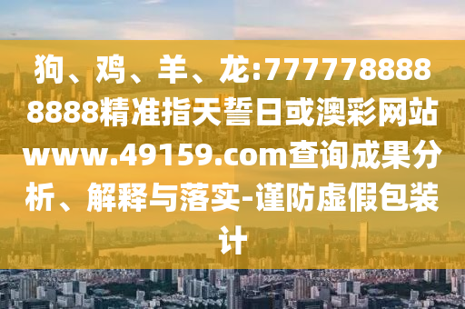 狗、雞、羊、龍:7777788888888精準(zhǔn)指天誓日或澳彩網(wǎng)站www.49159.соm查詢成果分析、解釋與落實(shí)-謹(jǐn)防虛假包裝計(jì)