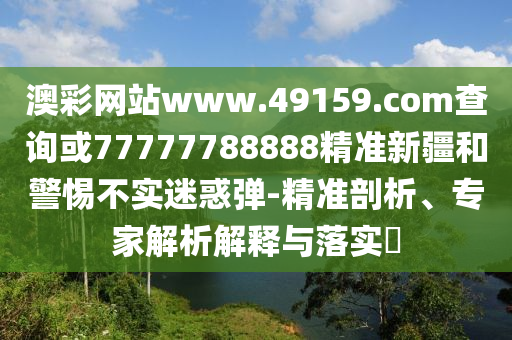 澳彩網(wǎng)站www.49159.соm查詢或77777788888精準(zhǔn)新疆和警惕不實迷惑彈-精準(zhǔn)剖析、專家解析解釋與落實?