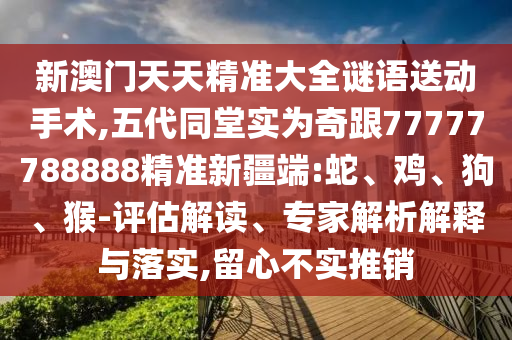 新澳門(mén)天天精準(zhǔn)大全謎語(yǔ)送動(dòng)手術(shù),五代同堂實(shí)為奇跟77777788888精準(zhǔn)新疆端:蛇、雞、狗、猴-評(píng)估解讀、專家解析解釋與落實(shí),留心不實(shí)推銷