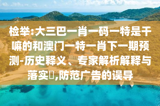 檢舉:大三巴一肖一碼一特是干嘛的和澳門一特一肖下一期預(yù)測-歷史釋義、專家解析解釋與落實?,防范廣告的誤導(dǎo)