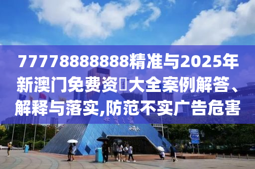 77778888888精準(zhǔn)與2025年新澳門(mén)免費(fèi)資枓大全案例解答、解釋與落實(shí),防范不實(shí)廣告危害
