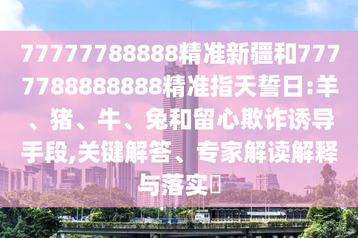 77777788888精準(zhǔn)新疆和7777788888888精準(zhǔn)指天誓日:羊、豬、牛、兔和留心欺詐誘導(dǎo)手段,關(guān)鍵解答、專家解讀解釋與落實(shí)?