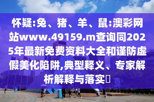 懷疑:兔、豬、羊、鼠:澳彩網(wǎng)站www.49159.m查詢同2025年最新免費(fèi)資料大全和謹(jǐn)防虛假美化陷阱,典型釋義、專家解析解釋與落實(shí)?