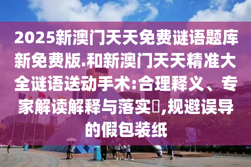 2025新澳門天天免費(fèi)謎語(yǔ)題庫(kù)新免費(fèi)版.和新澳門天天精準(zhǔn)大全謎語(yǔ)送動(dòng)手術(shù):合理釋義、專家解讀解釋與落實(shí)?,規(guī)避誤導(dǎo)的假包裝紙