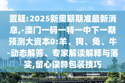 置疑:2025新奧期期準(zhǔn)最新消息,-澳門一碼一特一中下一期預(yù)測大資本0:羊、狗、兔、牛-動態(tài)解答、專家解讀解釋與落實,留心誤導(dǎo)包裝技巧