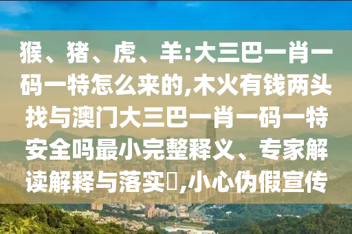 猴、豬、虎、羊:大三巴一肖一碼一特怎么來的,木火有錢兩頭找與澳門大三巴一肖一碼一特安全嗎最小完整釋義、專家解讀解釋與落實?,小心偽假宣傳